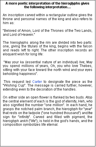 Text Box: A more poetic interpretation of the hieroglyphs gives the following interpretation… An inscription carved within a rectangular outline gives the throne and personal names of the king and also refers to him as: "Beloved of Amon, Lord of the Thrones of the Two Lands, and Lord of Heaven." The hieroglyphs along the rim are divided into two parts: one, giving the titulary of the king, begins with the falcon and reads left to right. The other inscription records an eloquent wish for long life: "May your ka (essential nature of an individual) live; May you spend millions of years, Oh, you who love Thebes, sitting with your face toward the north wind and your eyes beholding happiness". This request led Carter to designate the piece as the "Wishing Cup". The message is carried further, however, extending even to the decoration of the handles. On either side an open flower is flanked by two buds. Atop the central element of each is the god of eternity, Heh, who also signified the number "one million". In each hand, he grasps the notched palm branch, the hieroglyph for "year" that rests on the tadpole ("one hundred thousand") and the sign for "infinity". Carved and filled with pigment, the hieroglyph ankh ("life"), is held in the god's hands, and the composition symbolizes life eternal.